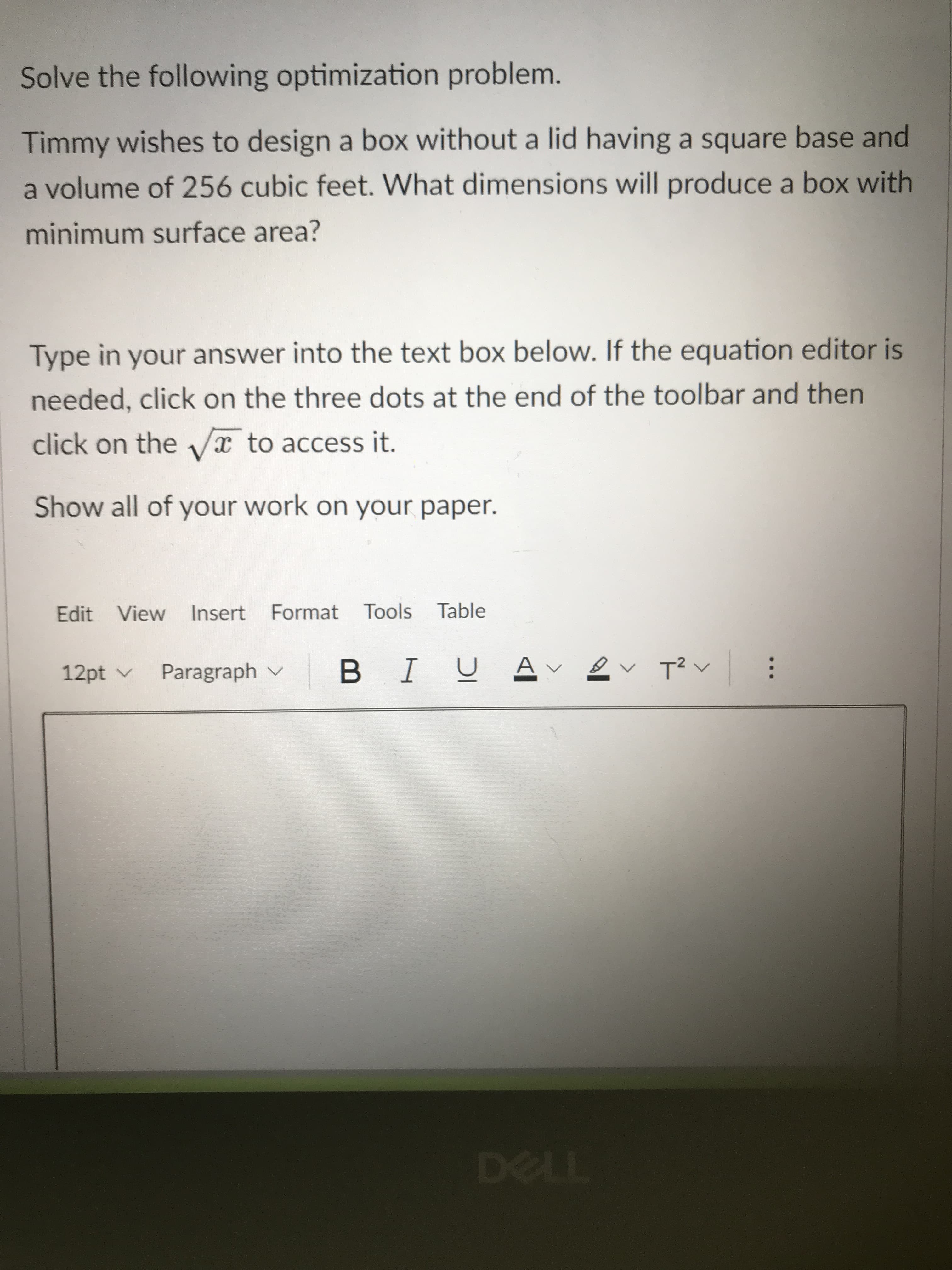 Solve the following optimization problem.
Timmy wishes to design a box without a lid having a square base and
a volume of 256 cubic feet. What dimensions will produce a box with
minimum surface area?
Type in your answer into the text box below. If the equation editor is
needed, click on the three dots at the end of the toolbar and then
click on the x to access it.
Show all of your work on your paper.
