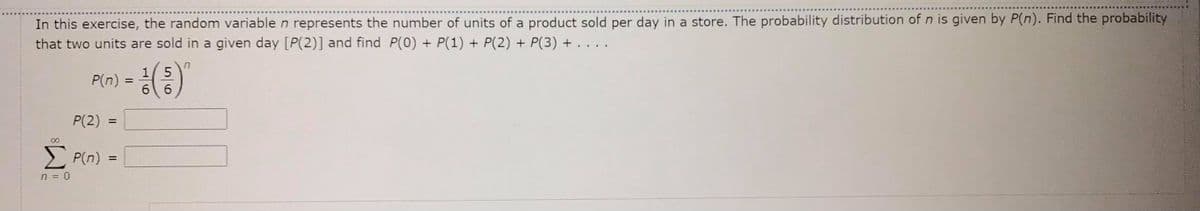 In this exercise, the random variable n represents the number of units of a product sold per day in a store. The probability distribution of n is given by P(n). Find the probability
that two units are sold in a given day [P(2)] and find P(0) + P(1) + P(2) + P(3) + . . . .
1 5
6 6
P(n) =
%3D
P(2)
%3D
00
E P(n) =
%3D
n = 0
