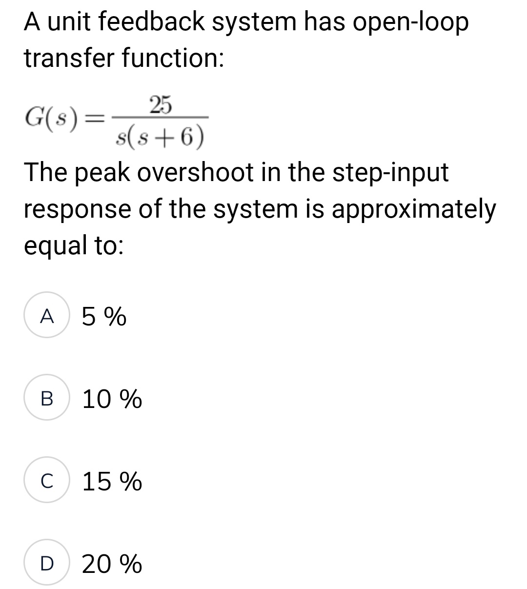 A unit feedback system has open-loop
transfer function:
25
G(s) =
s(s+6)
The peak overshoot in the step-input
response of the system is approximately
equal to:
A 5%
B 10 %
C
15%
D
20%