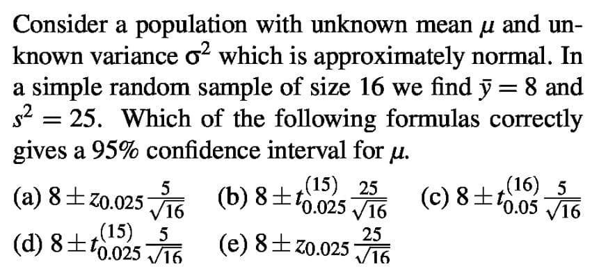 and un-
Consider a population with unknown mean
known variance o? which is approximately normal. In
a simple random sample of size 16 we find y = 8 and
s2 = 25. Which of the following formulas correctly
gives a 95% confidence interval for
u.
(15) 25
(b) 8±t0.025 V16
(16) 5
(c) 8±f0.05 J16
(a) 8±z0.025 J16
8+t15) s
(d) 8±t0.025 J16
25
(e) 8±z0.025 J16
