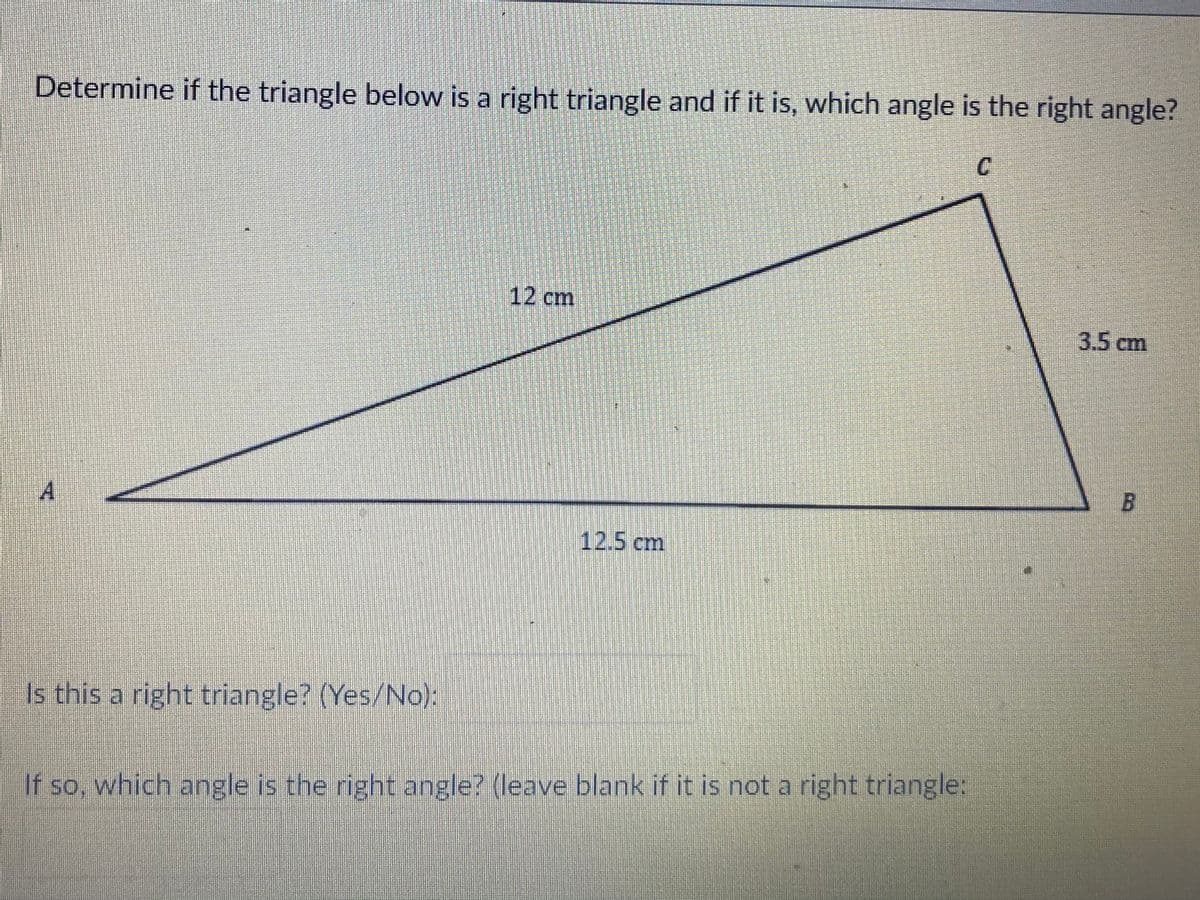 Determine if the triangle below is a right triangle and if it is, which angle is the right angle?
12 cm
3.5 cm
B.
A
12.5 cm
Is this a right triangle? (Yes/No):
If so, which angle is the right angle? (leave blank if it is not a right triangle:
