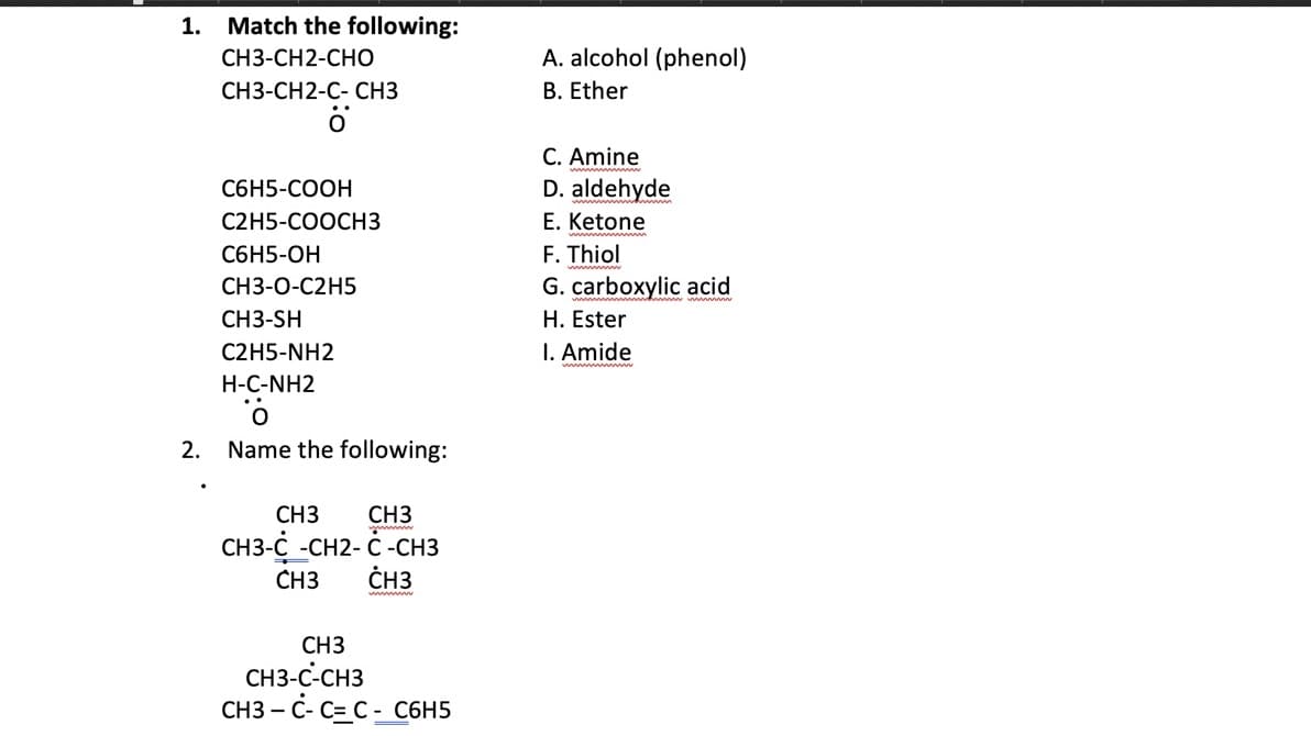 1.
Match the following:
A. alcohol (phenol)
B. Ether
CH3-CH2-CHO
СН3-СН2-С-СНЗ
C. Amine
С6Н5-СООН
D. aldehyde
С2H5-СООСHЗ
E. Ketone
F. Thiol
G. carboxylic acid
С6Н5-ОН
СНЗ-О-С2Н5
CH3-SH
H. Ester
C2H5-NH2
I. Amide
H-C-NH2
2.
Name the following:
CH3
CH3-C -CH2- Č -CH3
CH3
CH3
CH3
CH3
CH3-C-CH3
CH3 – C- C=C - C6H5
