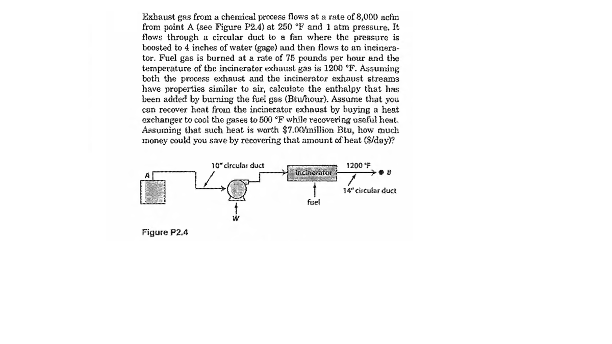 Exhaust gas from a chemical process flows at a rate of 8,000 acfm
from point A (see Figure P2.4) at 250 °F and 1 atm pressure. It
flows through a circular duct to a fan where the pressure is
boosted to 4 inches of water (gage) and then flows to an incinera-
tor. Fuel gas is burned at a rate of 75 pounds per hour and the
temperature of the incinerator exhaust gas is 1200 °F. Assuming
both the process exhaust and the incinerator exhaust streams
have properties similar to air, calculate the enthalpy that has
been added by burning the fuel gas (Btu/hour). Assume that you
can recover heat from the incinerator exhaust by buying a heat
exchanger to cool the gases to 500 °F while recovering useful heat.
Assuning that such heat is worth $7.00/million Btu, how much
money could you save by recovering that amount of heat ($/day)?
10" circular duct
1200 °F
Incinerator
14" circular duct
fuel
Figure P2,4
