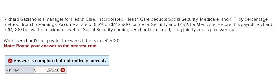 Richard Gaziano is a manager for Health Care, Incorporated. Health Care deducts Social Security, Medicare, and FIT (by percentage
method) from his earnings. Assume a rate of 6.2% on $142,800 for Social Security and 1.45% for Medicare. Before this payroll, Richard
is $1,000 below the maximum level for Social Security earnings. Richard is married, filing jointly and is paid weekly.
What is Richard's net pay for the week if he earns $1,500?
Note: Round your answer to the nearest cent.
* Answer is complete but not entirely correct.
Net pay
$ 1,576.50 X