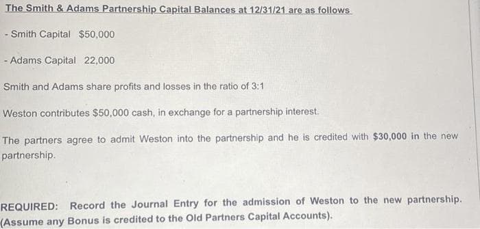 The Smith & Adams Partnership Capital Balances at 12/31/21 are as follows
-Smith Capital $50,000
- Adams Capital 22,000
Smith and Adams share profits and losses in the ratio of 3:1
Weston contributes $50,000 cash, in exchange for a partnership interest.
The partners agree to admit Weston into the partnership and he is credited with $30,000 in the new.
partnership.
REQUIRED: Record the Journal Entry for the admission of Weston to the new partnership.
(Assume any Bonus is credited to the Old Partners Capital Accounts).
