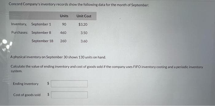 Concord Company's inventory records show the following data for the month of September:
Inventory, September 1
Purchases: September 8
September 18
Ending inventory
Cost of goods sold
$
Units
$
90
460
260
Unit Cost
A physical inventory on September 30 shows 130 units on hand.
Calculate the value of ending inventory and cost of goods sold if the company uses FIFO inventory costing and a periodic inventory
system.
$3.20
3.50
3.60