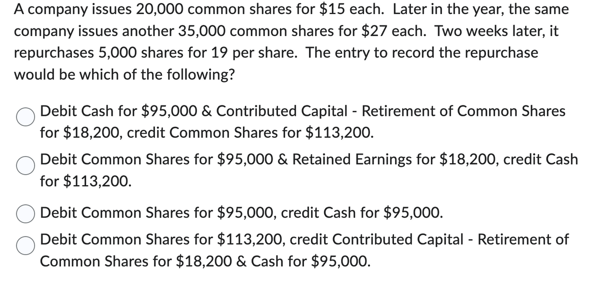 A company issues 20,000 common shares for $15 each. Later in the year, the same
company issues another 35,000 common shares for $27 each. Two weeks later, it
repurchases 5,000 shares for 19 per share. The entry to record the repurchase
would be which of the following?
Debit Cash for $95,000 & Contributed Capital - Retirement of Common Shares
for $18,200, credit Common Shares for $113,200.
Debit Common Shares for $95,000 & Retained Earnings for $18,200, credit Cash
for $113,200.
Debit Common Shares for $95,000, credit Cash for $95,000.
Debit Common Shares for $113,200, credit Contributed Capital - Retirement of
Common Shares for $18,200 & Cash for $95,000.