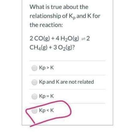 What is true about the
relationship of K, and K for
the reaction:
2 CO(g) + 4 H20(g) = 2
CH4(g) + 3 O2(g)?
Кр» к
Kpand Kare not related
Kp K
Kp< K
