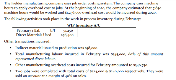 The Fielder manufacturing company uses job order costing system. The company uses machine
hours to apply overhead cost to jobs. At the beginning of 2020, the company estimated that 7,850
machine hours would be worked and $1,256,000 overhead cost would be incurred during 2020.
The following activities took place in the work in process inventory during February:
WIP Inventory A/C
February 1 Bal.
Direct Materials Used
b/f
256,400
51,250
Other transactions incurred:
• Indirect material issued to production was $38,000
• Total manufacturing labour incurred in February was $345,000, 80% of this amount
represented direct labour.
• Other manufacturing overhead costs incurred for February amounted to $340,750.
• Two jobs were completed with total costs of $324,000 & $240,000 respectively. They were
sold on account at a margin of 40% on sales.

