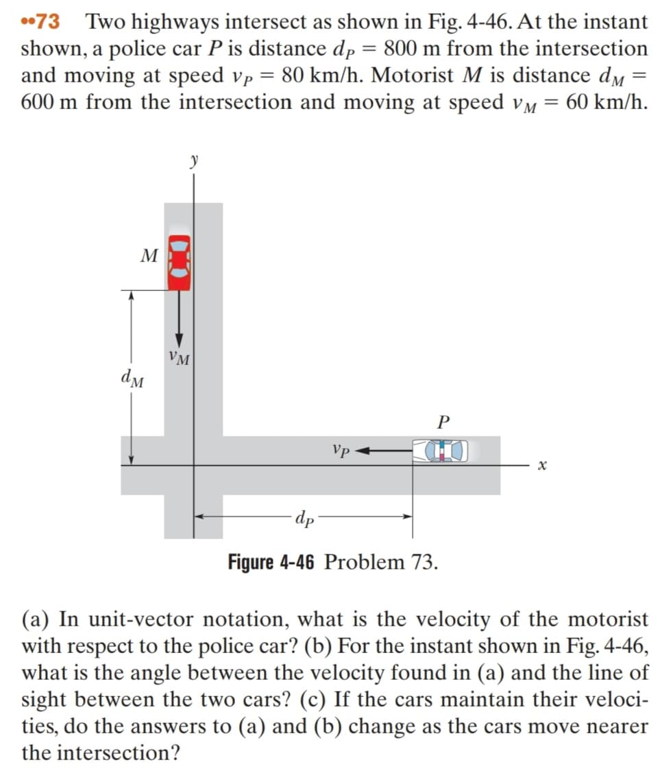 •73 Two highways intersect as shown in Fig. 4-46. At the instant
shown, a police car P is distance dp = 800 m from the intersection
and moving at speed vp = 80 km/h. Motorist M is distance d,
600 m from the intersection and moving at speed vm = 60 km/h.
M
VM
P
Vp
(H)
-dp
Figure 4-46 Problem 73.
(a) In unit-vector notation, what is the velocity of the motorist
with respect to the police car? (b) For the instant shown in Fig. 4-46,
what is the angle between the velocity found in (a) and the line of
sight between the two cars? (c) If the cars maintain their veloci-
ties, do the answers to (a) and (b) change as the cars move nearer
the intersection?
