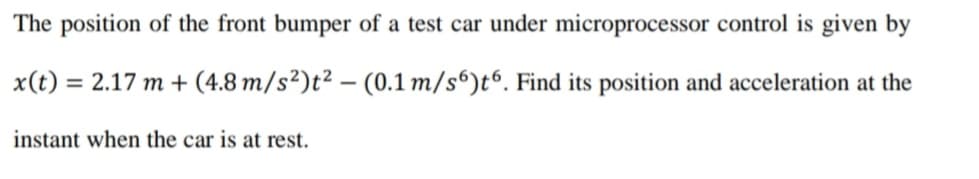 The position of the front bumper of a test car under microprocessor control is given by
x(t) = 2.17 m + (4.8 m/s²)t² – (0.1 m/s“)t“. Find its position and acceleration at the
%3D
|
instant when the car is at rest.
