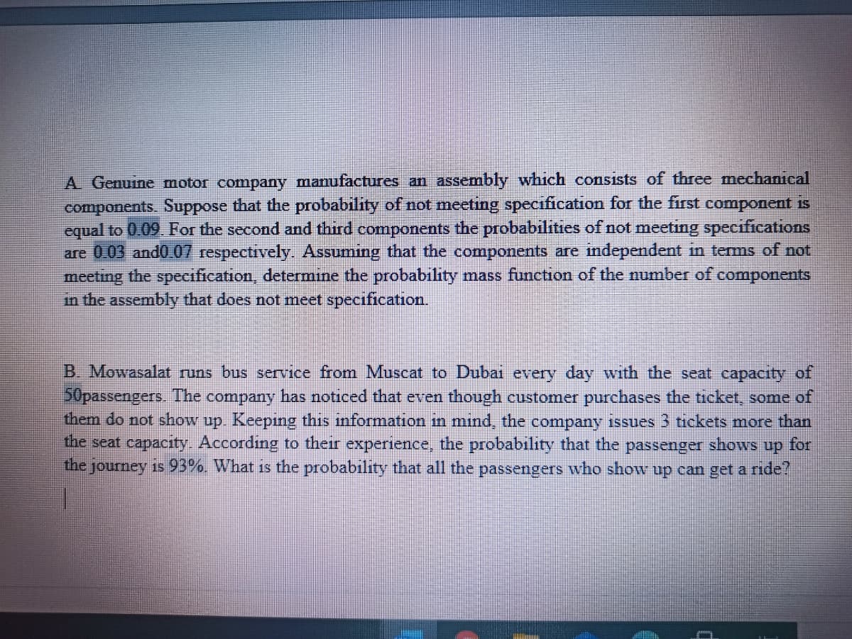 A. Genuine motor company manufactures an assembly which consists of three mechanical
components. Suppose that the probability of not meeting specification for the first component is
equal to 0 09 For the second and third components the probabilities of not meeting specifications
are 003 and0 07 respectively. Assuming that the components are independent in terms of not
meeting the specification, determine the probability mass function of the number of components
in the assembly that does not meet specification.
B. Mowasalat runs bus service from Muscat to Dubai every day with the seat capacity of
50passengers. The company has noticed that even though customer purchases the ticket, some of
them do not show up. Keeping this information in mınd, the company issues 3 tickets more than
the seat capacity. According to their experience, the probability that the passenger shows up for
the journey is 93%. What is the probability that all the passengers who show up can get a ride?
