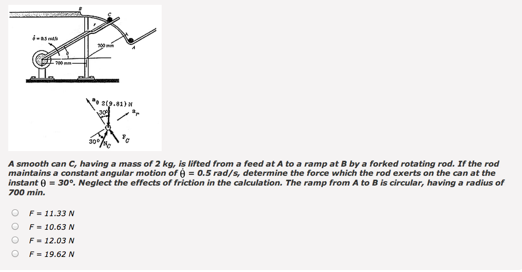 0.5 cad/s
700 mm
100 mm
2(9.81) N
300
300
80
A smooth can C, having a mass of 2 kg, is lifted from a feed at A to a ramp at B by a forked rotating rod. If the rod
maintains a constant angular motion of ė = 0.5 rad/s, determine the force which the rod exerts on the can at the
instant = 30°. Neglect the effects of friction in the calculation. The ramp from A to B is circular, having a radius of
700 min.
F = 11.33 N
F = 10.63 N
F = 12.03 N
F = 19.62 N