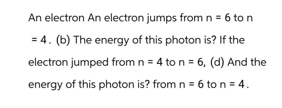 An electron An electron jumps from n = 6 to n
= 4. (b) The energy of this photon is? If the
electron jumped from n = 4 to n = 6, (d) And the
energy of this photon is? from n = 6 to n = 4.