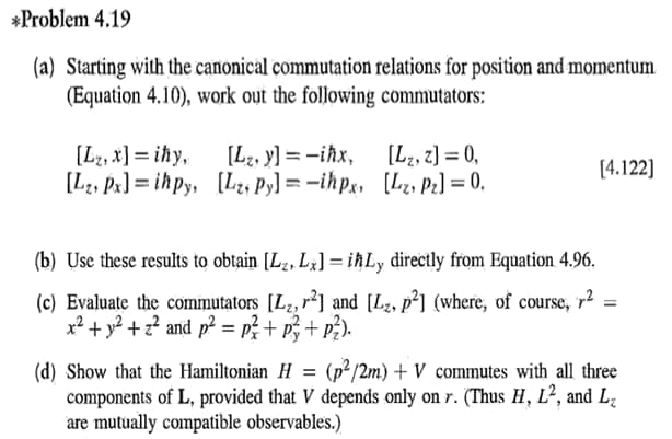 *Problem 4.19
(a) Starting with the canonical commutation relations for position and momentum
(Equation 4.10), work out the following commutators:
[L2, x] = ihy,
[Lz, y] = -iħx,
[Lz, Px] = ih py, [L2, Py] = -ihp;, [L, Pe] = 0.
[L2, z) = 0,
[4.122]
(b) Use these results to obtain [Lz, L;] = iħLy directly from Equation 4.96.
(c) Evaluate the commutators [Lz, r*] and [L, p²] (where, of course, r2
x² + y? +z? and p² = p;+ p;+ p?).
(p²/2m) + V commutes with all three
(d) Show that the Hamiltonian H
components of L, provided that V depends only on r. (Thus H, L², and L2
are mutually compatible observables.)
