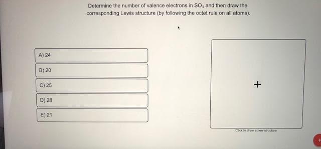 Determine the number of valence electrons in SO, and then draw the
corresponding Lewis structure (by following the octet rule on all atoms).
A) 24
B) 20
C) 25
D) 28
E) 21
Click to orawa new structure
