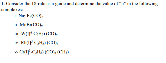 1. Consider the 18-rule as a guide and determine the value of “n" in the following
complexes:
i- Naz Fe(CO).
ii- MnBr(CO).
iii- W(ŋº-C&H6) (CO).
iv- Rh(ŋ³-C3H3) (CO),
v- Cr(ŋ²-CsHs) (CO). (CH3)
