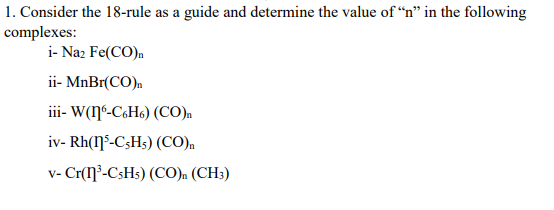 1. Consider the 18-rule as a guide and determine the value of “n" in the following
complexes:
i- Naz Fe(CO)n
ii- MnBr(CO)n
iii- W(ŋ6-C«H«) (CO)m
