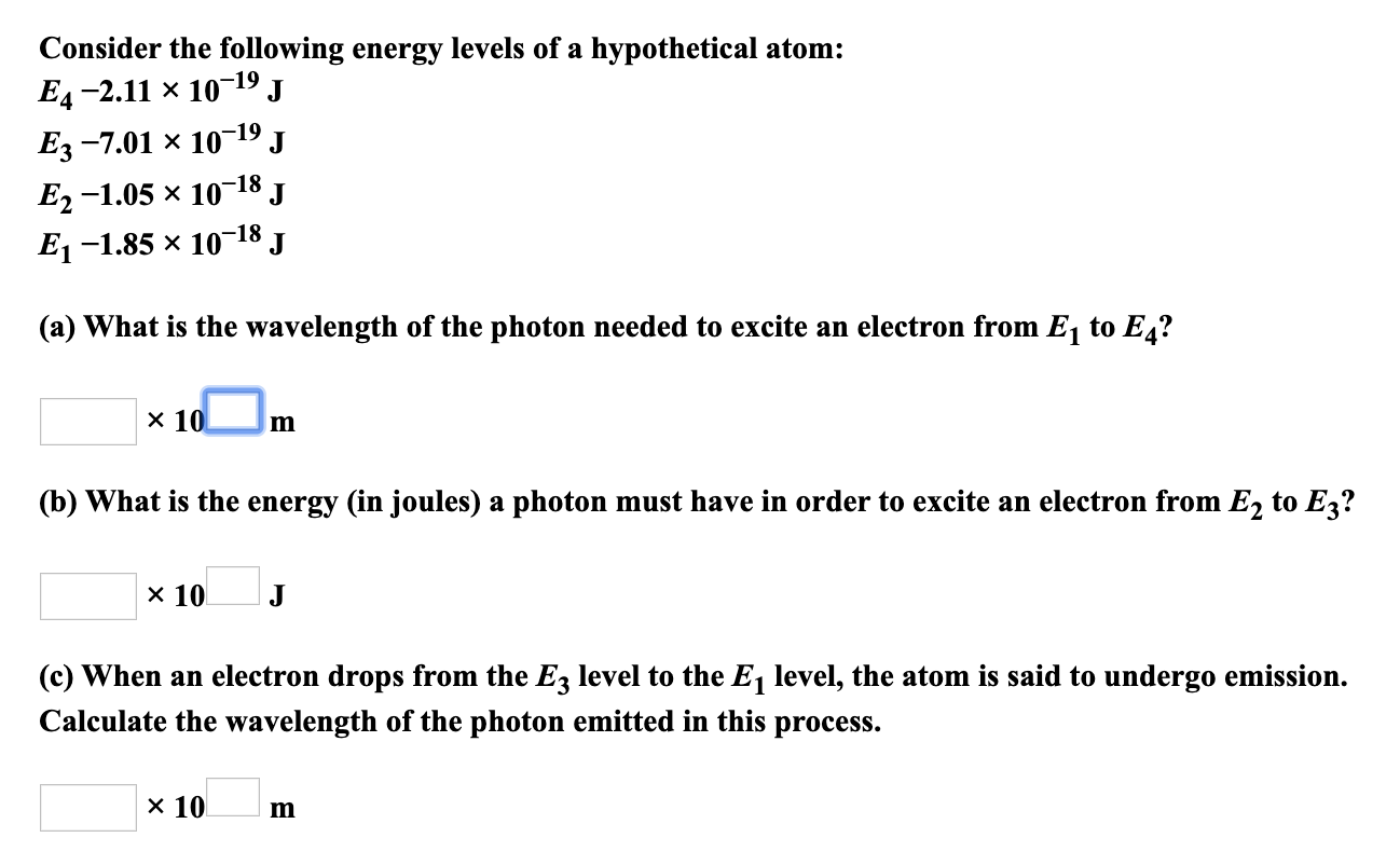 Consider the following energy levels of a hypothetical atom
Ед -2.11 х 10
-19
Ез -7.01 х 10-19
E, -1.05 х 10
J
18
J
J
E-1.85 x 10-18
(a) What is the wavelength of the photon needed to excite an electron from E1 to E4?
x 10
m
(b) What is the energy (in joules) a photon must have in order to excite an electron from E2 to E3?
x 10
(c) When an electron drops from the E3 level to the E1 level, the atom is said to undergo emission.
Calculate the wavelength of the photon emitted in this process.
х 10
