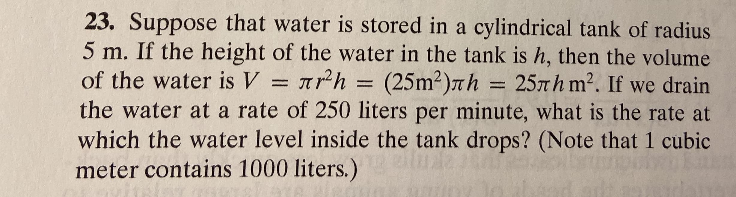 23. Suppose that water is stored in a cylindrical tank of radius
5 m. If the height of the water in the tank is h, then the volume
of the water is V = 7.
the water at a rate of 250 liters per minute, what is the rate at
which the water level inside the tank drops? (Note that 1 cubic
meter contains 1000 liters.)
h = (25m2)7h = 25mh m2. If we drain
