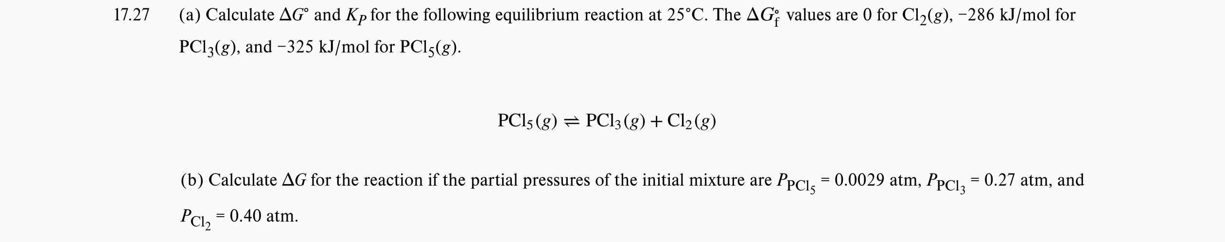 17.27
(a) Calculate AG° and Kp for the following equilibrium reaction at 25°C. The AG; values are 0 for Cl2(g), -286 kJ/mol for
PCI3(g), and -325 kJ/mol for PCI5(g).
PCI5 (g) = PCI3 (g) + Cl2 (g)
(b) Calculate AG for the reaction if the partial pressures of the initial mixture are PpCI. = 0.0029 atm, PpCI, = 0.27 atm, and
%D
PCl, = 0.40 atm.
