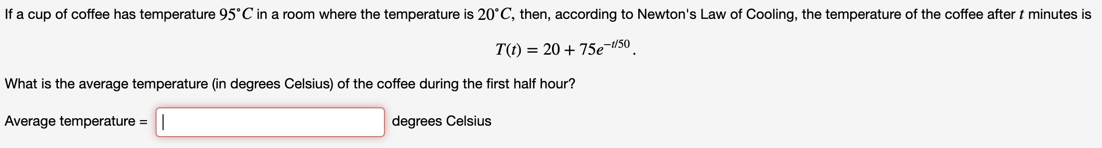 If a cup of coffee has temperature 95°C in a room where the temperature is 20 C, then, according to Newton's Law of Cooling, the temperature of the coffee after t minutes is
T(f) = 20 +75e-50
What is the average temperature (in degrees Celsius) of the coffee during the first half hour?
Average temperature = |
degrees Celsius
