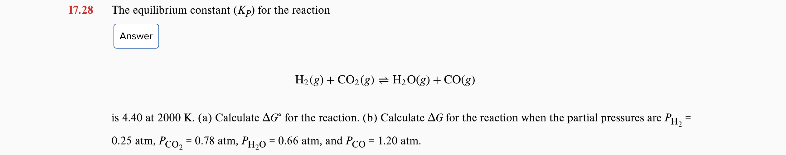 17.28
The equilibrium constant (Kp) for the reaction
Answer
H2 (g) + CO2(g) = H2O(g) + CO(g)
is 4.40 at 2000 K. (a) Calculate AG° for the reaction. (b) Calculate AG for the reaction when the partial pressures are PH,
0.25 atm, Pco, = 0.78 atm, PH,0 = 0.66 atm, and Pco = 1.20 atm.
