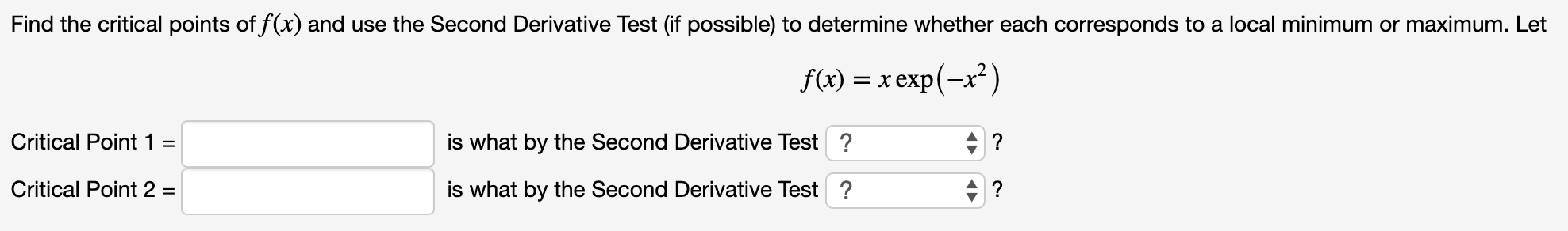Find the critical points of f(x) and use the Second Derivative Test (if possible) to determine whether each corresponds to a local minimum or maximum. Let
f(x) xexp(-x2)
Critical Point 1
is what by the Second Derivative Test?
Critical Point 2 =
is what by the Second Derivative Test?
