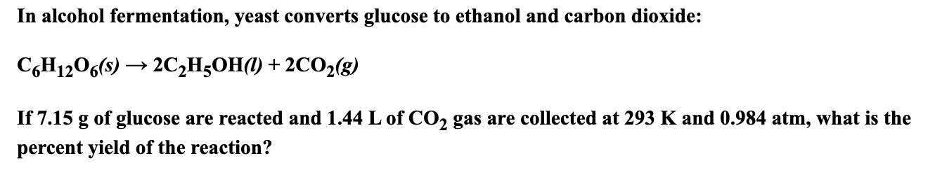 In alcohol fermentation, yeast converts glucose to ethanol and carbon dioxide:
СоН12059) — 2СH,ОН) + 2СО28)
If 7.15 g of glucose
are reacted and 1.44 L of CO2 gas are collected at 293 K and 0.984 atm, what is the
percent yield of the reaction?
