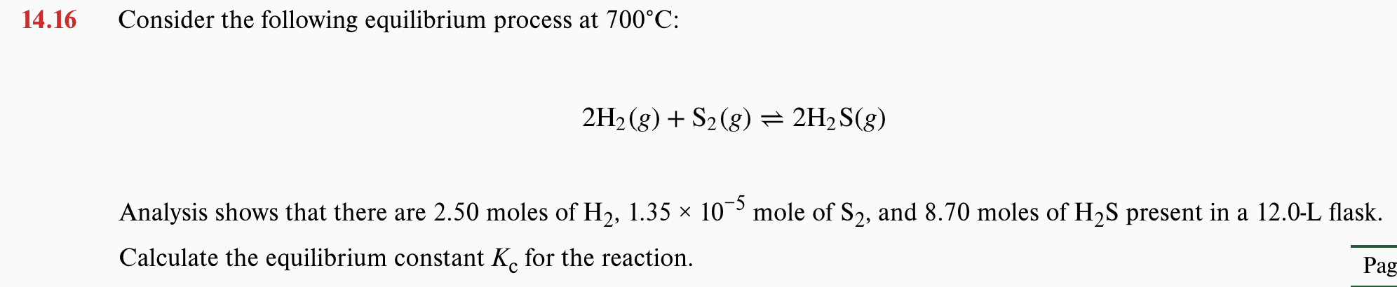14.16
Consider the following equilibrium process at 700°C:
2H2 (g) + S2(g)= 2H2S(g)
Analysis shows that there are 2.50 moles of H2, 1.35 × 10 mole of S2, and 8.70 moles of H2S present in a 12.0-L flask.
Calculate the equilibrium constant K. for the reaction.
Pag
