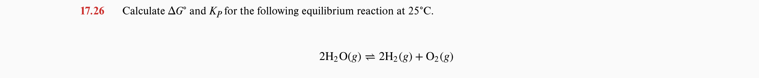 17.26
Calculate AG° and Kp for the following equilibrium reaction at 25°C.
2H2O(g) = 2H2 (g) + O2(g)
