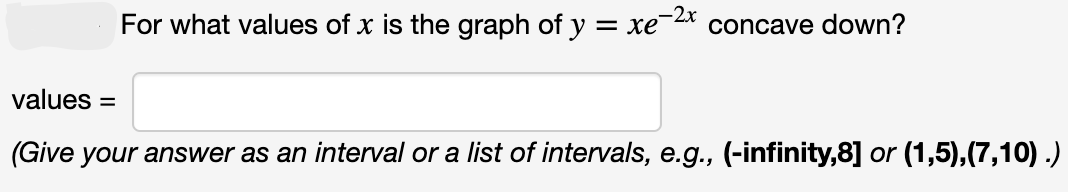 For what values of x is the graph of y
=xe-2x
concave down?
values
(Give your answer as an interval or a list of intervals, e.g., (-infinity,8] or (1,5),(7,10).)
