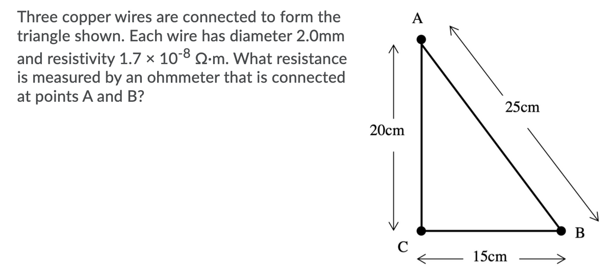 Three copper wires are connected to form the
triangle shown. Each wire has diameter 2.0mm
and resistivity 1.7 × 10-8 Q:m. What resistance
is measured by an ohmmeter that is connected
at points A and B?
25cm
20cm
В
C
15cm
A
