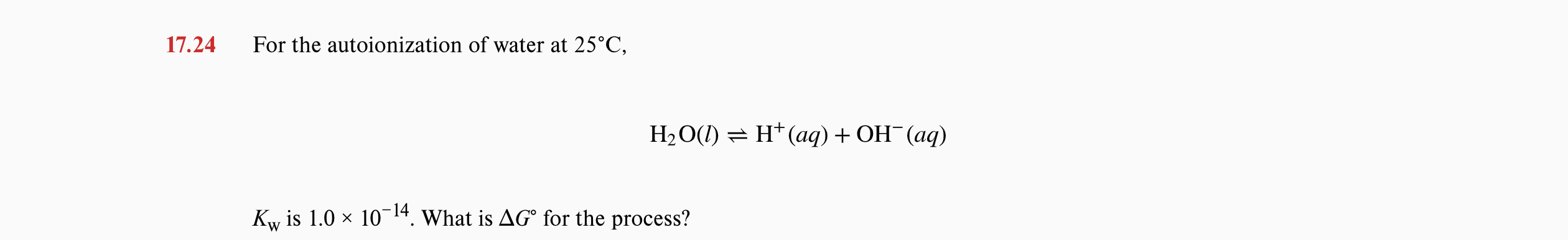 17.24
For the autoionization of water at 25°C,
H2O(1) = H* (aq) + OH (aq)
Kw is 1.0 x 1014. What is AG° for the process?
