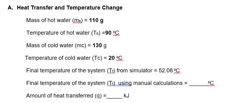 A. Heat Transfer and Temperature Change
Mass of hot water (mp) = 110 g
Temperature of hot water (Th) =90 °C
Mass of cold water (mc) = 130 g
Temperature of cold water (Tc) = 20 °C
Final temperature of the system (T) from simulator = 52.08°C
Final temperature of the system (T) using manual calculations =
Amount of heat transferred (q): =
KJ
°C