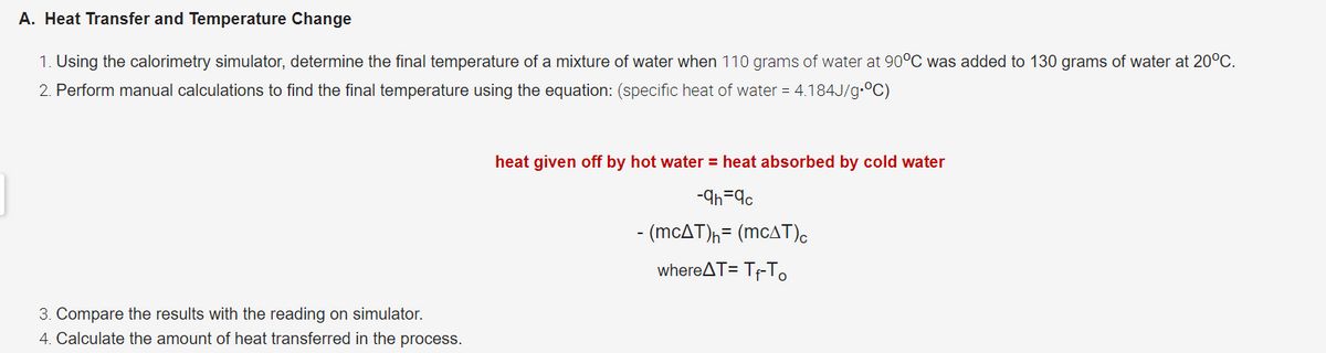 A. Heat Transfer and Temperature Change
1. Using the calorimetry simulator, determine the final temperature of a mixture of water when 110 grams of water at 90°C was added to 130 grams of water at 20°C.
2. Perform manual calculations to find the final temperature using the equation: (specific heat of water = 4.184J/g.°C)
3. Compare the results with the reading on simulator.
4. Calculate the amount of heat transferred in the process.
heat given off by hot water heat absorbed by cold water
-9h=9c
- (mcAT)₁= (mcAT)c
whereAT=Tr-To