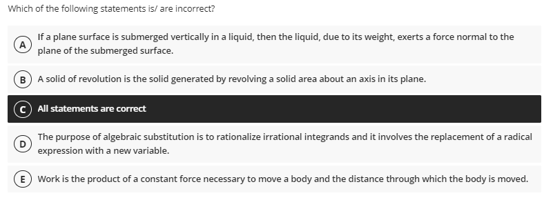 Which of the following statements is/are incorrect?
(Α
If a plane surface is submerged vertically in a liquid, then the liquid, due to its weight, exerts a force normal to the
plane of the submerged surface.
B) A solid of revolution is the solid generated by revolving a solid area about an axis in its plane.
All statements are correct
The purpose of algebraic substitution is to rationalize irrational integrands and it involves the replacement of a radical
expression with a new variable.
E) Work is the product of a constant force necessary to move a body and the distance through which the body is moved.