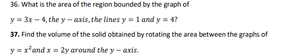 36. What is the area of the region bounded by the graph of
y = 3x - 4, the y-axis, the lines y = 1 and y = 4?
37. Find the volume of the solid obtained by rotating the area between the graphs of
y = x² and x = 2y around the y-axis.