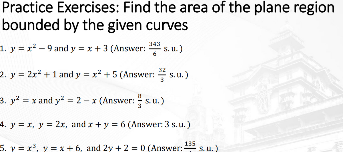 Practice Exercises: Find the area of the plane region
bounded by the given curves
1. y = x² – 9 and y = x + 3 (Answer:
343
S. u.)
32
2. y = 2x2 + 1 and y = x² + 5 (Answer:
s. u.)
3
3. y2 = x and y2 = 2 – x (Answer: s. u.)
3
4. y = x, y = 2x, and x + y = 6 (Answer: 3 s. u.)
5. y = x³, y = x + 6, and 2y + 2 = 0 (Answer:-
135
- S. u. )

