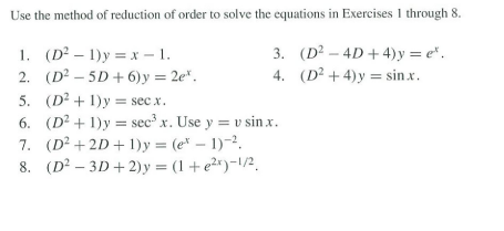 Use the method of reduction of order to solve the equations in Exercises 1 through 8.
1. (D²1)y=x-1.
2. (D²-5D+6) y = 2e*.
3. (D²-4D+4)y=e*.
4. (D²+4)y=sin.x.
5. (D²+1)y= sec x.
6. (D²+1)y sec³ x. Use y = v sin.x.
(D² +2D+1)y=(e-1)-2.
(D²-3D+2)y=(1+e²x)-1/²,
7.
8.