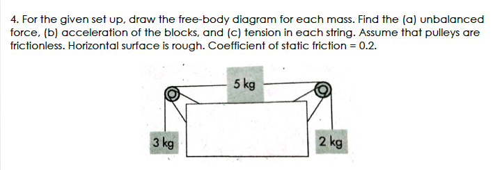 4. For the given set up, draw the free-body diagram for each mass. Find the (a) unbalanced
force, (b) acceleration of the blocks, and (c) tension in each string. Assume that pulleys are
frictionless. Horizontal surface is rough. Coefficient of static friction = 0.2.
5 kg
3 kg
2 kg
