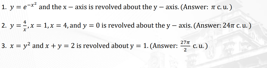1. y = e-* and the x –
axis is revolved about the y
axis. (Answer: T C. u.)
4
2. y = ,x = 1,x = 4, and y = 0 is revolved about the y – axis. (Answer: 24T C. u. )
27T
3. x = y2 and x + y = 2 is revolved about y = 1. (Answer:
c. u. )
2
