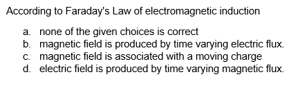According to Faraday's Law of electromagnetic induction
a. none of the given choices is correct
b. magnetic field is produced by time varying electric flux.
c. magnetic field is associated with a moving charge
d. electric field is produced by time varying magnetic flux.