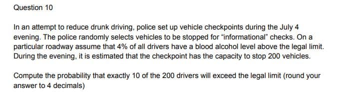 Question 10
In an attempt to reduce drunk driving, police set up vehicle checkpoints during the July 4
evening. The police randomly selects vehicles to be stopped for "informational" checks. On a
particular roadway assume that 4% of all drivers have a blood alcohol level above the legal limit.
During the evening, it is estimated that the checkpoint has the capacity to stop 200 vehicles.
Compute the probability that exactly 10 of the 200 drivers will exceed the legal limit (round your
answer to 4 decimals)
