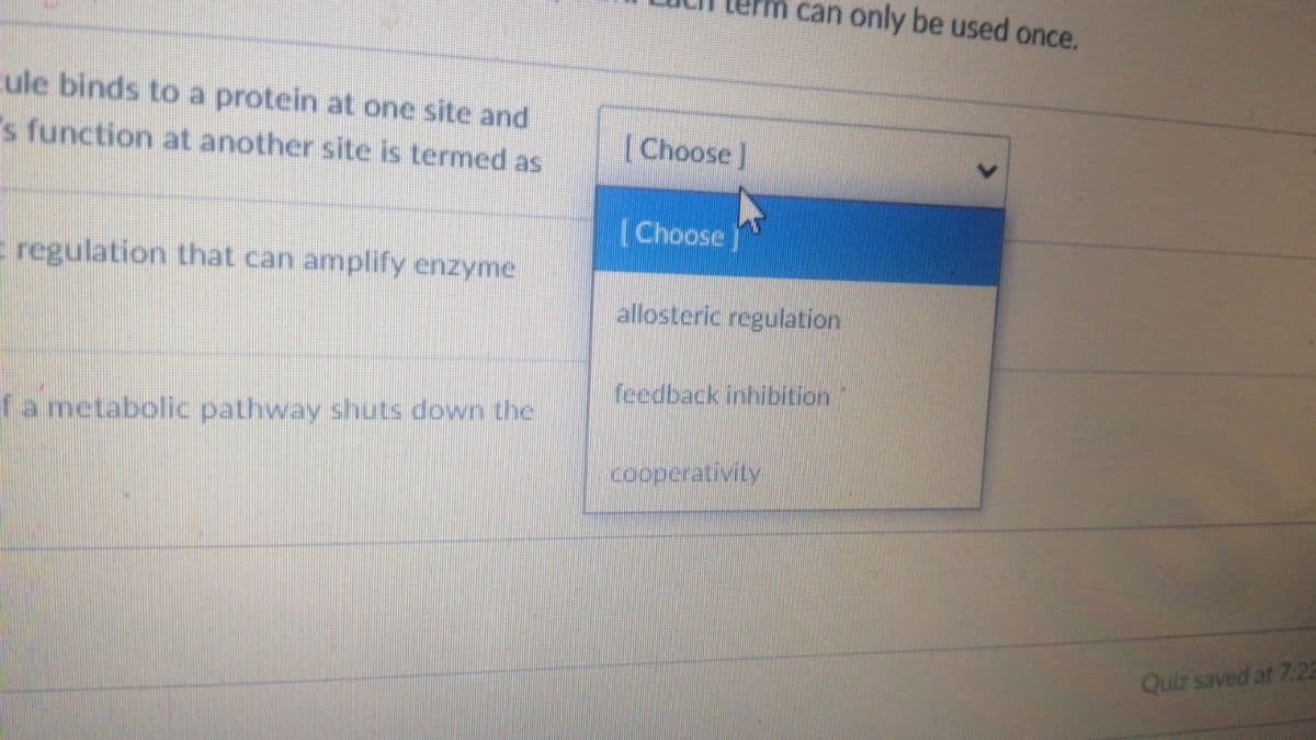 m can only be used once.
ule binds to a protein at one site and
"s function at another site is termed as
[Choose]
[Choose
E regulation that can amplify enzyme
allosteric regulation
feedback inhibition
fa metabolic pathway shuts down the
cooperativity
Quiz saved at 7:22
