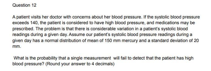 Question 12
A patient visits her doctor with concerns about her blood pressure. If the systolic blood pressure
exceeds 140, the patient is considered to have high blood pressure, and medications may be
prescribed. The problem is that there is considerable variation in a patient's systolic blood
readings during a given day. Assume our patient's systolic blood pressure readings during a
given day has a normal distribution of mean of 150 mm mercury and a standard deviation of 20
mm.
What is the probability that a single measurement will fail to detect that the patient has high
blood pressure? (Round your answer to 4 decimals)

