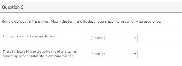 Question 6
Review Concept 8.4 Enzymes. Match the term and its description. Each term can only be used once.
These are nonprotein enzyme helpers.
[ Choose)
These inhibitors bind to the active site of an enzyme,
[ Choose )
competing with the substrate to decrease reaction
>
>
