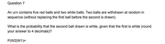 Question 7
An urn contains five red balls and two white balls. Two balls are withdrawn at random in
sequence (without replacing the first ball before the second is drawn).
What is the probability that the second ball drawn is white, given that the first is white (round
your answer to 4 decimals)?
P(W2|W1)=
