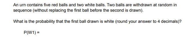 An urn contains five red balls and two white balls. Two balls are withdrawn at random in
sequence (without replacing the first ball before the second is drawn).
What is the probability that the first ball drawn is white (round your answer to 4 decimals)?
P(W1) =
