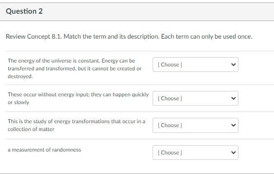 Question 2
Review Concept 8.1. Match the term and its description. Each term can only be used once.
The energy of the universe is constant. Energy can be
[ Choose )
transferred and transformed, but it cannot be created or
destroyed.
These occur without energy input; they can happen quickly
or slowly
[ Choose )
This is the study of energy transformations that occur in a
[ Choose )
collection of matter
a measurement of randomness
[ Choose
>
>
>
